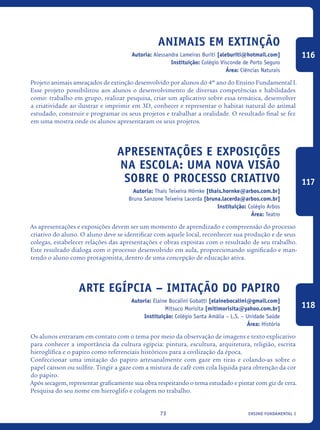 ensino fundamental I73
Animais Em Extinção
Autoria: Alessandra Lameiras Buriti [aleburiti@hotmail.com]
Instituição: Colégio Visconde de Porto Seguro
Área: Ciências Naturais
Projeto animais ameaçados de extinção desenvolvido por alunos do 4º ano do Ensino Fundamental I.
Esse projeto possibilitou aos alunos o desenvolvimento de diversas competências e habilidades
como: trabalho em grupo, realizar pesquisa, criar um aplicativo sobre essa temática, desenvolver
a criatividade ao ilustrar e imprimir em 3D, conhecer e representar o habitat natural do animal
estudado, construir e programar os seus projetos e trabalhar a oralidade. O resultado final se fez
em uma mostra onde os alunos apresentaram os seus projetos.
Apresentações e Exposições
na Escola: uma nova visão
sobre o processo criativo
Autoria: Thais Teixeira Hörnke [thais.hornke@arbos.com.br]
Bruna Sanzone Teixeira Lacerda [bruna.lacerda@arbos.com.br]
Instituição: Colégio Arbos
Área: Teatro
As apresentações e exposições devem ser um momento de aprendizado e compreensão do processo
criativo do aluno. O aluno deve se identificar com aquele local, reconhecer sua produção e de seus
colegas, estabelecer relações das apresentações e obras expostas com o resultado de seu trabalho.
Este resultado dialoga com o processo desenvolvido em aula, proporcionando significado e man-
tendo o aluno como protagonista, dentro de uma concepção de educação ativa.
Arte Egípcia – Imitação do Papiro
Autoria: Elaine Bocalini Gobatti [elainebocalini@gmail.com]
Mitsuco Morisita [mitimorisita@yahoo.com.br]
Instituição: Colégio Santa Amália – L.S. – Unidade Saúde
Área: História
Os alunos entraram em contato com o tema por meio da observação de imagens e texto explicativo
para conhecer a importância da cultura egípcia: pintura, escultura, arquitetura, religião, escrita
hieroglífica e o papiro como referenciais históricos para a civilização da época.
Confeccionar uma imitação do papiro artesanalmente com gaze em tiras e colando-as sobre o
papel canson ou sulfite. Tingir a gaze com a mistura de café com cola líquida para obtenção da cor
do papiro.
Após secagem, representar graficamente sua obra respeitando o tema estudado e pintar com giz de cera.
Pesquisa do seu nome em hieroglifo e colagem no trabalho.
116
117
118
icloc_2015_miolo_FINAL.indd 73 18/05/15 18:35
 