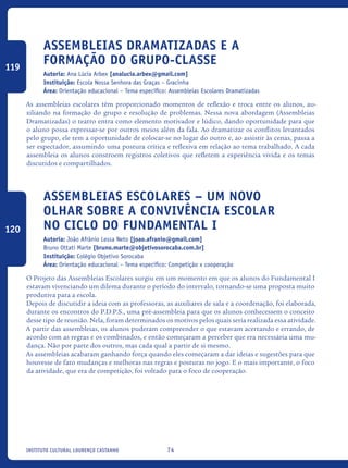74Instituto Cultural Lourenço Castanho
Assembleias Dramatizadas e a
formação do grupo-classe
Autoria: Ana Lúcia Arbex [analucia.arbex@gmail.com]
Instituição: Escola Nossa Senhora das Graças – Gracinha
Área: Orientação educacional – Tema específico: Assembleias Escolares Dramatizadas
As assembleias escolares têm proporcionado momentos de reflexão e troca entre os alunos, au-
xiliando na formação do grupo e resolução de problemas. Nessa nova abordagem (Assembleias
Dramatizadas) o teatro entra como elemento motivador e lúdico, dando oportunidade para que
o aluno possa expressar-se por outros meios além da fala. Ao dramatizar os conflitos levantados
pelo grupo, ele tem a oportunidade de colocar-se no lugar do outro e, ao assistir às cenas, passa a
ser espectador, assumindo uma postura crítica e reflexiva em relação ao tema trabalhado. A cada
assembleia os alunos constroem registros coletivos que refletem a experiência vivida e os temas
discutidos e compartilhados.
Assembleias escolares – um novo
olhar sobre a convivência escolar
no ciclo do Fundamental I
Autoria: João Afrânio Lessa Neto [joao.afranio@gmail.com]
Bruno Ottati Marte [bruno.marte@objetivosorocaba.com.br]
Instituição: Colégio Objetivo Sorocaba
Área: Orientação educacional – Tema específico: Competição x cooperação
O Projeto das Assembleias Escolares surgiu em um momento em que os alunos do Fundamental I
estavam vivenciando um dilema durante o período do intervalo, tornando-se uma proposta muito
produtiva para a escola.
Depois de discutidir a ideia com as professoras, as auxiliares de sala e a coordenação, foi elaborada,
durante os encontros do P.D.P.S., uma pré-assembleia para que os alunos conhecessem o conceito
desse tipo de reunião. Nela, foram determinados os motivos pelos quais seria realizada essa atividade.
A partir das assembleias, os alunos puderam compreender o que estavam acertando e errando, de
acordo com as regras e os combinados, e então começaram a perceber que era necessária uma mu-
dança. Não por parte dos outros, mas cada qual a partir de si mesmo.
As assembleias acabaram ganhando força quando eles começaram a dar ideias e sugestões para que
houvesse de fato mudanças e melhoras nas regras e posturas no jogo. E o mais importante, o foco
da atividade, que era de competição, foi voltado para o foco de cooperação.
119
120
icloc_2015_miolo_FINAL.indd 74 18/05/15 18:35
 