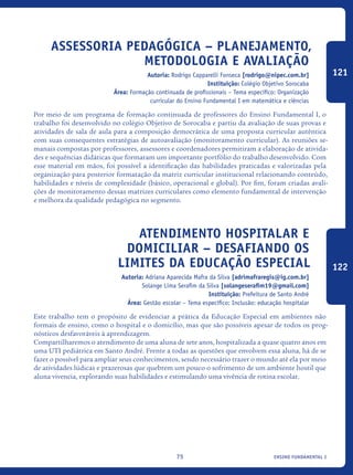 ensino fundamental I75
Assessoria Pedagógica – Planejamento,
metodologia e avaliação
Autoria: Rodrigo Capparelli Fonseca [rodrigo@nipec.com.br]
Instituição: Colégio Objetivo Sorocaba
Área: Formação continuada de profissionais – Tema específico: Organização
curricular do Ensino Fundamental I em matemática e ciências
Por meio de um programa de formação continuada de professores do Ensino Fundamental I, o
trabalho foi desenvolvido no colégio Objetivo de Sorocaba e partiu da avaliação de suas provas e
atividades de sala de aula para a composição democrática de uma proposta curricular autêntica
com suas consequentes estratégias de autoavaliação (monitoramento curricular). As reuniões se-
manais compostas por professores, assessores e coordenadores permitiram a elaboração de ativida-
des e sequências didáticas que formaram um importante portfólio do trabalho desenvolvido. Com
esse material em mãos, foi possível a identificação das habilidades praticadas e valorizadas pela
organização para posterior formatação da matriz curricular institucional relacionando conteúdo,
habilidades e níveis de complexidade (básico, operacional e global). Por fim, foram criadas avali-
ções de monitoramento dessas matrizes curriculares como elemento fundamental de intervenção
e melhora da qualidade pedagógica no segmento.	
Atendimento Hospitalar E
Domiciliar – Desafiando Os
Limites Da Educação Especial
Autoria: Adriana Aparecida Mafra da Silva [adrimafraregis@ig.com.br]
Solange Lima Serafim da Silva [solangeserafim19@gmail.com]
Instituição: Prefeitura de Santo André
Área: Gestão escolar – Tema específico: Inclusão: educação hospitalar
Este trabalho tem o propósito de evidenciar a prática da Educação Especial em ambientes não
formais de ensino, como o hospital e o domicílio, mas que são possíveis apesar de todos os prog-
nósticos desfavoráveis à aprendizagem.
Compartilharemos o atendimento de uma aluna de sete anos, hospitalizada a quase quatro anos em
uma UTI pediátrica em Santo André. Frente a todas as questões que envolvem essa aluna, há de se
fazer o possível para ampliar seus conhecimentos, sendo necessário trazer o mundo até ela por meio
de atividades lúdicas e prazerosas que quebrem um pouco o sofrimento de um ambiente hostil que
aluna vivencia, explorando suas habilidades e estimulando uma vivência de rotina escolar.
121
122
icloc_2015_miolo_FINAL.indd 75 18/05/15 18:35
 