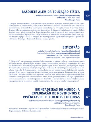 ensino fundamental I77
Basquete além da educação física
Autoria: Nubia do Carmo Corredor [nubia_bauru@hotmail.com]
Instituição: EE Profª. Flora Stella
Área: Educação Física
O projeto basquete além da educação física visa incentivar os alunos do quinto ano da EE Profª.
Flora Stella nos tempos livres, uma prática diferente do futebol, criando uma nova cultura de
movimento na comunidade e favorecendo a socialização e educação através do esporte. Foram
desenvolvidas atividades como jogos pré-desportivos de basquete, trabalhando o aspecto lúdico,
fundamentos e minijogos. Ao final do projeto os alunos participaram de uma competição entre as
escolas estaduais da região, contra crianças do sexto e sétimo ano, onde puderam vivenciar o jogo
contra outra equipe e todas as emoções de um campeonato. Experimentaram perdas e ganhos e a
valorização do colega e da amizade dentro e fora da quadra.
Bimestrão
Autoria: Vanessa Freitas Munhoz [vamunhoz@hotmail.com]
Terezinha Fátima de Castro [prof.fatimacastro@hotmail.com]
Instituição: EMEB Frei Lauro de Carvalho Borges
Área: Gestão escolar – Tema específico: Avaliação
O “Bimestrão” traz uma oportunidade dinâmica para o professor avaliar o conhecimento adqui-
rido pelos alunos sobre qualquer assunto; integra os conteúdos ao lúdico e proporciona às crian-
ças momentos de autoavaliação quanto à aprendizagem através de leitura, interpretação, resgate
de informação, escolha de estratégia em grupo e oralidade. A atividade pode ser desenvolvida em
sala ou fora dela, de forma simples e prática. Basta ter um campo quadriculado (um tabuleiro) e
algumas fichas com as perguntas sobre o conteúdo que se deseja avaliar. Para que o jogo se torne
eletrizante, contamos também com algumas “bombas” que interrompem o percurso do jogador,
fazendo-o torcer para que o seu adversário erre e, assim, possa retomar o seu jogo. Aprendemos
com as crianças que os conteúdos podem ser divertidos se fizerem parte do mundo da brincadeira
e que proporcionar momentos agradáveis de avaliação faz com que estudar seja um prazer!
Brincadeiras do Mundo: a
exploração de movimentos e
vivências de diferentes culturas
Autoria: Giovanna de Fátima Ballarin Leandro [giballarin@yahoo.com.br]
Instituição: Escola Lourenço Castanho
Área: Educação Física
Brincadeiras do Mundo: a exploração de movimentos e vivências de diferentes culturas para alunos
do primeiro ano do Ensino Fundamental.
125
126
127
icloc_2015_miolo_FINAL.indd 77 18/05/15 18:35
 