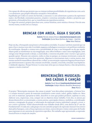ensino fundamental I79
Um espaço de oficina que permite que as crianças tenham possibilidades de experiências com a arte
e os elementos, que propõe diferentes sensações e brincadeiras.
Espalhadas por todos os cantos da fazenda, a natureza e a arte alimentam a prática da experimen-
tação e da liberdade, estimulam passeios, criações e conversas animadas, aliadas a propostas que
permitem a brincadeira livre, que se transforma em experiência estética.
É o lugar do sensível, próprio para fazer arte, contar histórias, ouvir música e brincar. Fios de uma
mesma trama, tecida com as crianças.
Brincar com areia, água e sucata
Autoria: Marcela Juliana Chanan [marcelachanan@gmail.com]
Instituição: Escola Nossa Senhora das Graças – Gracinha
Área: Artes Plásticas
Hoje em dia, o brinquedo está pronto e a brincadeira está dada. A sucata é um bom material que vai
para o lixo e muitas vezes não é reciclado, jogamos embalagens resistentes e em perfeitas condições
de reutilização. Quando a criança tem a possibilidade de criar o seu brinquedo ou do que aquele
objeto pode se transformar na sua imaginação, seus olhos brilham e nasce uma empolgação, uma
energia vital. Despertando o desejo, a criatividade, o interesse de poder criar e recriar o que quiser,
quando quiser. Durante um semestre, todos os dias no parque, as crianças recorreram a caixas de
sucata e exploraram-nas como bem quiseram. Algumas se interessaram mais e outras menos, mas
mesmo assim foi maravilhoso observá-las: o olhar, a concentração a aparente bagunça foram traços
que demonstraram o quanto elas estavam envolvidas, criando, crescendo, testando suas hipóteses
e validando algumas. Porque brincar é a coisa mais séria que as crianças fazem, e elas são potentes,
capazes e muito criativas!
Brincriações musicais:
das caixas à canção
Autoria: Roseli Novak [roselinovak@hotmail.com]
Instituição: Colégio Hebraico Brasileiro Renascença
Área: Música
O projeto “Brincriações musicais: das caixas à canção” tem dois pilares principais: o brincar livre
e a criação musical a partir de materiais reutilizáveis como caixas, tubos, galões, baldes etc. Brin-
car com os materiais, apropriar-se deles, descobrir os sons que podem produzir, explorar os sons,
elaborar sons, improvisar, criar, compor são os objetivos desse trabalho. Com eles, os alunos pu-
deram desenvolver a concentração, a escuta atenta, a percepção rítmica e melódica, a coordenação
motora, a integração do grupo, a valorização da expressão criativa individual e grupal, a troca, o
ver e ouvir o próximo. Venho desenvolvendo esse trabalho desde 2011, com alunos do 2º ano do
Fundamental I. A cada ano, cada grupo cria um caminho próprio de expressão musical. Uns envere-
dam pelos batuques, com a força expressiva no ritmo, outros deixam o ritmo como pano de fundo
para expressar-se em cantorias de repertório específico. No trabalho aqui apresentado, a expressão
musical levou à criação de canções.
130
131
icloc_2015_miolo_FINAL.indd 79 18/05/15 18:35
 