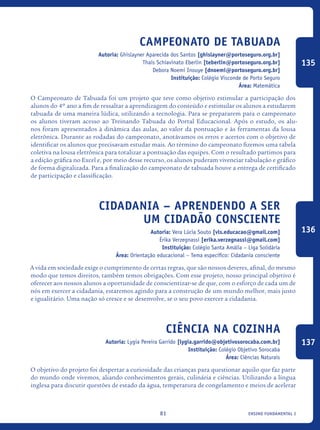 ensino fundamental I81
Campeonato de Tabuada
Autoria: Ghislayner Aparecida dos Santos [ghislayner@portoseguro.org.br]
Thaís Schiavinato Eberlin [teberlin@portoseguro.org.br]
Debora Noemi Inouye [dnoemi@portoseguro.org.br]
Instituição: Colégio Visconde de Porto Seguro
Área: Matemática
O Campeonato de Tabuada foi um projeto que teve como objetivo estimular a participação dos
alunos do 4º ano a fim de ressaltar a aprendizagem do conteúdo e estimular os alunos a estudarem
tabuada de uma maneira lúdica, utilizando a tecnologia. Para se prepararem para o campeonato
os alunos tiveram acesso ao Treinando Tabuada do Portal Educacional. Após o estudo, os alu-
nos foram apresentados à dinâmica das aulas, ao valor da pontuação e às ferramentas da lousa
eletrônica. Durante as rodadas do campeonato, anotávamos os erros e acertos com o objetivo de
identificar os alunos que precisavam estudar mais. Ao término do campeonato fizemos uma tabela
coletiva na lousa eletrônica para totalizar a pontuação das equipes. Com o resultado partimos para
a edição gráfica no Excel e, por meio desse recurso, os alunos puderam vivenciar tabulação e gráfico
de forma digitalizada. Para a finalização do campeonato de tabuada houve a entrega de certificado
de participação e classificação.
Cidadania – Aprendendo a ser
um cidadão consciente
Autoria: Vera Lúcia Souto [vls.educacao@gmail.com]
Érika Verzegnassi [erika.verzegnassi@gmail.com]
Instituição: Colégio Santa Amália – Liga Solidária
Área: Orientação educacional – Tema específico: Cidadania consciente
A vida em sociedade exige o cumprimento de certas regras, que são nossos deveres, afinal, do mesmo
modo que temos direitos, também temos obrigações. Com esse projeto, nosso principal objetivo é
oferecer aos nossos alunos a oportunidade de conscientizar-se de que, com o esforço de cada um de
nós em exercer a cidadania, estaremos agindo para a construção de um mundo melhor, mais justo
e igualitário. Uma nação só cresce e se desenvolve, se o seu povo exercer a cidadania.
Ciência na cozinha
Autoria: Lygia Pereira Garrido [lygia.garrido@objetivosorocaba.com.br]
Instituição: Colégio Objetivo Sorocaba
Área: Ciências Naturais
O objetivo do projeto foi despertar a curiosidade das crianças para questionar aquilo que faz parte
do mundo onde vivemos, aliando conhecimentos gerais, culinária e ciências. Utilizando a língua
inglesa para discutir questões de estado da água, temperatura de congelamento e meios de acelerar
135
136
137
icloc_2015_miolo_FINAL.indd 81 18/05/15 18:35
 
