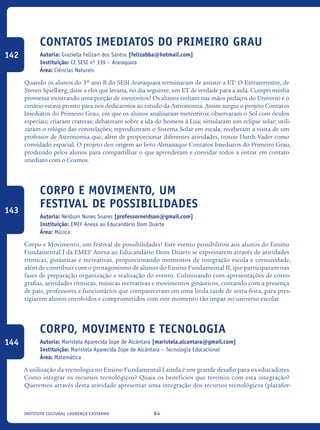 84Instituto Cultural Lourenço Castanho
Contatos Imediatos do Primeiro Grau
Autoria: Graziella Felizari dos Santos [felizabba@hotmail.com]
Instituição: CE SESI nº 339 – Araraquara
Área: Ciências Naturais
Quando os alunos do 3º ano B do SESI Araraquara terminaram de assistir a ET: O Extraterrestre, de
Steven Spielberg, disse a eles que levaria, no dia seguinte, um ET de verdade para a aula. Cumpri minha
promessa mostrando uma porção de meteoritos! Os alunos tinham nas mãos pedaços do Universo e o
cenário estava pronto para nos dedicarmos ao estudo da Astronomia. Assim surgiu o projeto Contatos
Imediatos do Primeiro Grau, em que os alunos analisaram meteoritos; observaram o Sol com óculos
especiais; criaram crateras; debateram sobre a ida do homem à Lua; simularam um eclipse solar; utili-
zaram o relógio das constelações; reproduziram o Sistema Solar em escala; receberam a visita de um
professor de Astronomia que, além de proporcionar diferentes atividades, trouxe Darth Vader como
convidado espacial. O projeto deu origem ao livro Almanaque Contatos Imediatos do Primeiro Grau,
produzido pelos alunos para compartilhar o que aprenderam e convidar todos a entrar em contato
imediato com o Cosmos.
Corpo e movimentO, um
festival de possibilidades
Autoria: Neidson Nunes Soares [professorneidson@gmail.com]
Instituição: EMEF Anexa ao Educandário Dom Duarte
Área: Música
Corpo e Movimento, um festival de possibilidades! Este evento possibilitou aos alunos do Ensino
Fundamental I da EMEF Anexa ao Educandário Dom Duarte se expressarem através de atividades
rítmicas, ginásticas e recreativas, proporcionando momentos de integração escola e comunidade,
além de contribuir com o protagonismo de alunos do Ensino Fundamental II, que participaram nas
fases de preparação organização e realização do evento. Culminando com apresentações de coreo-
grafias, atividades rítmicas, músicas recreativas e movimentos ginásticos, contando com a presença
de pais, professores e funcionários que compareceram em uma linda tarde de sexta-feira, para pres-
tigiarem alunos envolvidos e comprometidos com este momento tão ímpar no universo escolar.
Corpo, Movimento e Tecnologia
Autoria: Maristela Aparecida Iope de Alcântara [maristela.alcantara@gmail.com]
Instituição: Maristela Aparecida Iope de Alcântara – Tecnologia Educacional
Área: Matemática
A utilização da tecnologia no Ensino Fundamental I ainda é um grande desafio para os educadores.
Como integrar os recursos tecnológicos? Quais os benefícios que teremos com esta integração?
Queremos através desta atividade apresentar uma integração dos recursos tecnológicos (platafor-
142
143
144
icloc_2015_miolo_FINAL.indd 84 18/05/15 18:35
 