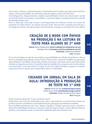 ensino fundamental I85
mas on-line, softwares e aplicativos) para o desenvolvimento de saberes que fazem parte do bloco
espaço e forma: lateralidade, movimentação espacial, trajetos e pontos de referência.
A tecnologia deve, obrigatoriamente, ampliar as possibilidades. Através da comunicação e produ-
ção desenvolvemos nas crianças a curiosidade, o raciocínio lógico e consequentemente a vontade
de aprender sempre mais.
Esse é o olhar que temos que ter para a tecnologia dentro do ambiente escolar, um recurso de
produção de conhecimento. As crianças precisam desde cedo perceber o grande potencial que a
tecnologia nos oferece, não apenas para o entretenimento, mas para a construção de novos saberes.
Criação de e-book com ênfase
na produção E NA leitura de
texto para alunos de 2º ano
Autoria: Bianca Sabbag Hemsi [bianca.sabbag@cda.colegiodante.com.br]
Rosângela Tortora [rosangela.rozo@cda.colegiodante.com.br]
Instituição: Colégio Dante Alighieri
Área: Português
O uso da tecnologia em sala de aula ampliou as possibilidades de trabalho do professor e diversi-
ficou as estratégias de produção escrita e leitura. Dessa forma, o presente trabalho visa apresentar
ações didáticas e atividades relacionadas à leitura de poesias e produção escrita que foram desen-
volvidas ao longo do ano letivo. O portfólio final do trabalho foi a criação de um e-book coletivo
com ilustrações e vozes dos alunos. A criação de um livro coletivo fortalece o grupo e as relações
respeitosas entre os sujeitos que compartilham saberes e habilidades.
Criando um jornal em sala de
aula: introdução à produção
de texto no 1º ano
Autoria: Renata Vaz Dias [rvd@portoseguro.org.br]
Cibelle Soares Toledo [cstoledo@portoseguro.org.br]
Instituição: Colégio Visconde de Porto Seguro
Área: Português
Como incentivar alunos de 1º ano a produzir textos?
Propusemos uma troca de informações entre salas, o que despertou o interesse das crianças em
produzir jornais e sociabilizar as atividades feitas por cada grupo nas diferentes unidades.
Essa atividade permanente tem como objetivo significar a função social da escrita, estimular e
desenvolver habilidades de leitura e escrita por meio do suporte textual – jornal, além de relatar às
famílias e comunidade escolar os conteúdos trabalhados pela série durante o ano.
145
146
icloc_2015_miolo_FINAL.indd 85 18/05/15 18:35
 