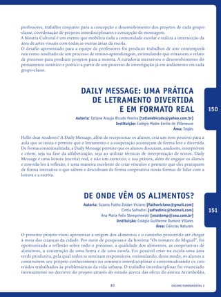 ensino fundamental I87
professores, trabalho conjunto para a concepção e desenvolvimento dos projetos de cada grupo-
-classe, coordenação de projetos interdisciplinares e concepção de montagem.
A Mostra Cultural é um evento que mobiliza toda a comunidade escolar e realiza a intersecção da
área de artes visuais com todas as outras áreas da escola.
O desafio apresentado para a equipe de professores foi produzir trabalhos de arte contemporâ-
nea como resultado de um processo de ensino-aprendizagem, estimulando que evitassem o relato
de processo para produzir projetos para a mostra. A curadoria incentivou o desenvolvimento do
pensamento sintético e poético a partir de um processo de investigação já em andamento em cada
grupo-classe.
Daily Message: uma prática
de letramento divertida
e em formato real
Autoria: Tatiane Araujo Bicudo Pereira [tatianebicudo@yahoo.com.br]
Instituição: Colégio Madre Emilie de Villeneuve
Área: Inglês
Hello dear students! A Daily Message, além de recepcionar os alunos, cria um tom positivo para a
aula que se inicia e permite que o letramento e a cooperação aconteçam de forma leve e divertida.
De forma contextualizada, a Daily Message permite que os alunos discutam, analisem, interpretem
e criem, seja na fase da alfabetização, seja ao utilizar técnicas de interpretação de textos. Daily
Message é uma leitura (escrita) real, e não um exercício, e sua prática, além de engajar os alunos
e convida-los à reflexão, é uma maneira excelente de criar vínculos e permitir que eles pratiquem
de forma interativa o que sabem e descubram de forma cooperativa novas formas de lidar com a
leitura e a escrita.
De onde vêm os alimentos?
Autoria: Suzana Fialho Zoldan Viciano [fialhoviciano@gmail.com]
Cintia Sofredini [sofredinic@hotmail.com]
Ana Maria Felix Stempniewski [anastemp@uou.com.br]
Instituição: Colégio Guilherme Dumont Villares
Área: Ciências Naturais
O presente projeto visou apresentar a origem dos alimentos e o caminho percorrido até chegar
à mesa das crianças da cidade. Por meio de pesquisas e da história “Os tomates do Miguel”, foi
oportunizada a reflexão sobre todo o processo, a qualidade dos alimentos, as cooperativas de
alimentos, a construção de uma horta e de uma estufa. Foi possível criar na escola uma área
verde produtiva, pela qual todos se sentiram responsáveis, estimulando, desse modo, os alunos a
construírem seu próprio conhecimento no contexto interdisciplinar e contextualizando os con-
teúdos trabalhados às problemáticas da vida urbana. O trabalho interdisciplinar foi vivenciado
intensamente no decorrer do projeto através do estudo acerca das obras do artista Arcimboldo,
150
151
icloc_2015_miolo_FINAL.indd 87 18/05/15 18:35
 