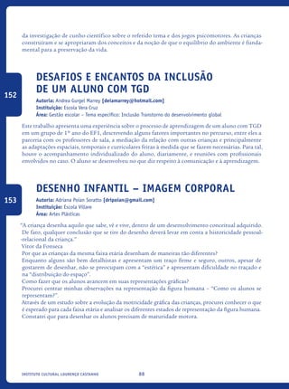 88Instituto Cultural Lourenço Castanho
da investigação de cunho científico sobre o referido tema e dos jogos psicomotores. As crianças
construíram e se apropriaram dos conceitos e da noção de que o equilíbrio do ambiente é funda-
mental para a preservação da vida.
Desafios e encantos da inclusão
de um aluno com TGD
Autoria: Andrea Gurgel Marrey [deiamarrey@hotmail.com]
Instituição: Escola Vera Cruz
Área: Gestão escolar – Tema específico: Inclusão Transtorno do desenvolvimento global
Este trabalho apresenta uma experiência sobre o processo de aprendizagem de um aluno com TGD
em um grupo de 1º ano do EF1, descrevendo alguns fatores importantes no percurso, entre eles a
parceria com os professores de sala, a mediação da relação com outras crianças e principalmente
as adaptações espaciais, temporais e curriculares feitas à medida que se fazem necessárias. Para tal,
houve o acompanhamento individualizado do aluno, diariamente, e reuniões com profissionais
envolvidos no caso. O aluno se desenvolveu no que diz respeito à comunicação e à aprendizagem.
Desenho Infantil – Imagem corporal
Autoria: Adriana Poian Soratto [dripoian@gmail.com]
Instituição: Escola Villare
Área: Artes Plásticas
“A criança desenha aquilo que sabe, vê e vive, dentro de um desenvolvimento conceitual adquirido.
De fato, qualquer conclusão que se tire do desenho deverá levar em conta a historicidade pessoal-
-relacional da criança.”
Vitor da Fonseca
Por que as crianças da mesma faixa etária desenham de maneiras tão diferentes?
Enquanto alguns são bem detalhistas e apresentam um traço firme e seguro, outros, apesar de
gostarem de desenhar, não se preocupam com a “estética” e apresentam dificuldade no traçado e
na “distribuição do espaço”.
Como fazer que os alunos avancem em suas representações gráficas?
Procurei centrar minhas observações na representação da figura humana – “Como os alunos se
representam?”.
Através de um estudo sobre a evolução da motricidade gráfica das crianças, procurei conhecer o que
é esperado para cada faixa etária e analisar os diferentes estados de representação da figura humana.
Constatei que para desenhar os alunos precisam de maturidade motora.
152
153
icloc_2015_miolo_FINAL.indd 88 18/05/15 18:35
 