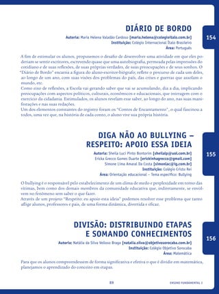 ensino fundamental I89
Diário de Bordo
Autoria: Maria Helena Valadão Cardoso [maria.helena@colegioitalo.com.br]
Instituição: Colégio Internacional Ítalo Brasileiro
Área: Português
A fim de estimular os alunos, propusemos o desafio de desenvolver uma atividade em que eles po-
deriam se sentir escritores, escrevendo quase que uma autobiografia, permeada pelas impressões do
cotidiano e de suas reflexões, de suas próprias verdades, de suas preocupações e de seus sonhos. O
“Diário de Bordo” encarna a figura do aluno-escritor-biógrafo; reflete o percurso de cada um deles,
ao longo de um ano, com suas visões dos problemas do país, das crises e guerras que assolam o
mundo, etc.
Como eixo de reflexões, a Escola vai gerando saber que vai se acumulando, dia a dia, implicando
preocupações com aspectos políticos, culturais, econômicos e educacionais, que interagem com o
exercício da cidadania. Estimulados, os alunos revelam esse saber, ao longo do ano, nas suas mani-
festações e nas suas redações.
Um dos elementos constantes do registro foram os “Contos de Encantamento", o qual fascinou a
todos, uma vez que, na história de cada conto, o aluno vive sua própria história.
Diga não ao bullying –
Respeito: apoio essa ideia
Autoria: Sheila Luci Pinto Bontorim [sheilalp@uol.com.br]
Ericka Grecco Gomes Duarte [erickinhagrecco@gmail.com]
Simone Lima Amaral Da Costa [simonlac@ig.com.br]
Instituição: Colégio Cristo Rei
Área: Orientação educacional – Tema específico: Bullying
O bullying é o responsável pelo estabelecimento de um clima de medo e perplexidade em torno das
vítimas, bem como dos demais membros da comunidade educativa que, indiretamente, se envol-
vem no fenômeno sem saber o que fazer.
Através de um projeto “Respeito: eu apoio esta ideia” podemos resolver esse problema que tanto
aflige alunos, professores e pais, de uma forma dinâmica, divertida e eficaz.
Divisão: Distribuindo Etapas
e Somando Conhecimentos
Autoria: Natália da Silva Velloso Braga [natalia.silva@objetivosorocaba.com.br]
Instituição: Colégio Objetivo Sorocaba
Área: Matemática
Para que os alunos compreendessem de forma significativa e efetiva o que é dividir em matemática,
planejamos o aprendizado do conceito em etapas.
154
155
156
icloc_2015_miolo_FINAL.indd 89 18/05/15 18:35
 