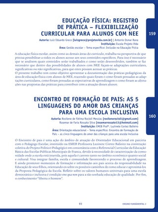 ensino fundamental I91
Educação Física: Registro
de prática – flexibilização
curricular para alunos com NEE
Autoria: Luiz Eduardo Greco [luizgreco@projetovida.com.br] | Antonio Osmar Rana
Instituição: Escola Projeto Vida
Área: Gestão escolar – Tema específico: Inclusão na Educação Física
A educação física escolar, assim como as demais áreas do currículo, trabalha na perspectiva de que
precisa possibilitar a todos os alunos acesso aos seus conteúdos específicos. Para isso é necessário
que se analisem quais conteúdos serão trabalhados e como serão desenvolvidos, também se faz
necessário que dentro das possibilidades de alunos com NEE façam-se adaptações curriculares,
significativas ou não significativas, para que estes possam acessar as práticas.
O presente trabalho tem como objetivo apresentar a documentação das práticas pedagógicas da
área de educação física com alunos de NEE, trazendo quais foram e como foram pensadas as adap-
tações curriculares, como foram pensadas as expectativas de aprendizagem e como foram as altera-
ções nas propostas das práticas para contribuir com a atuação desses alunos.
ENCONTRO DE FORMAÇÃO DE PAIS: As 5
linguagens do amor das crianças
para uma escola Inclusiva
Autoria: Rosilene de Fátima Rocioli Messias [rosilenerocioli@gmail.com]
Rosemar de Faria Rossato Silva [rosemarrossato13@hotmail.com]
Instituição: EMEB Profª. Luzinete Cortez Balieiro
Área: Orientação educacional – Tema específico: Encontro de Formação de
Pais – as cinco linguagens do amor das crianças para uma escola inclusiva
O Encontro de pais é uma ação do âmbito de atuação do Orientador Educacional em parceria
com o Pedagogo Escolar, instituído na EMEB Professora Luzinete Cortez Balieiro na construção
coletiva do Projeto Político-Pedagógico em consonância com o Referencial Curricular da Educação
Básica das Escolas Públicas Municipais de Franca, devido à necessidade de caracterização da comu-
nidade onde a escola está inserida, pois aquela é carente tanto no âmbito econômico quanto social
e cultural. Visa integrar família, escola e comunidade favorecendo o processo de aprendizagem.
E ainda promover momentos de formação e informação aos pais acerca da responsabilidade na
Educação de seus filhos, orientando-os sobre os possíveis caminhos de como educar e aproximá-los
da Proposta Pedagógica da Escola. Refletir sobre os valores humanos universais para uma escola
democrática e inclusiva é condição sine qua non para a tão sonhada educação de qualidade. Por fim,
o conhecimento “liberta o homem”.
159
160
icloc_2015_miolo_FINAL.indd 91 18/05/15 18:35
 