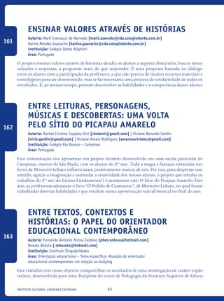 92Instituto Cultural Lourenço Castanho
Ensinar valores através de histórias
Autoria: Marli Cremasco de Azevedo [marli.azevedo@cda.colegiodante.com.br]
Karine Mendes Guaracho [karine.guaracho@cda.colegiodante.com.br]
Instituição: Colégio Dante Alighieri
Área: Português
O projeto ensinar valores através de histórias desafia os alunos a superar obstáculos, buscar novas
soluções e respostas; a perguntar mais do que responder. É uma proposta baseada no diálogo
entre os alunos com a participação da professora, e que não precisa de muitos recursos materiais e
tecnológicos para ser desenvolvido, mas se faz necessária uma postura de solidariedade de todos os
envolvidos. E, ao mesmo tempo, permite desenvolver as habilidades e a competência desses alunos.
Entre leituras, personagens,
músicas e descobertas: uma volta
pelo Sítio do Picapau Amarelo
Autoria: Rachel Cristina Coppola Orsi [chelorsi@gmail.com] | Viviane Bonardo Gardin
[vivis.gardin@gmail.com] | Viviane Amaro Rodrigues [amarosaviviane@gmail.com]
Instituição: Colégio Rio Branco – Campinas
Área: Português
Esta comunicação visa apresentar um projeto literário desenvolvido em uma escola particular de
Campinas, interior de São Paulo, com os alunos do 2º ano. Toda a magia e fantasia retratadas nos
livros de Monteiro Lobato influenciaram positivamente muitos de nós. Por isso, para despertar esse
sentido, aguçar a imaginação e estimular a criatividade dos nossos alunos, o projeto que envolve os
trabalhos do 2º ano do Ensino Fundamental I é justamente este: O Sítio do Picapau Amarelo. Este
ano, as professoras adotaram o livro “O Pedido de Casamento”, de Monteiro Lobato, no qual foram
trabalhadas diversas habilidades e que resultou numa apresentação teatral/musical no final do ano.
Entre textos, contextos e
histórias: O papel do orientador
educacional contemporâneo
Autoria: Fernando Antonio Perina Cardoso [phercardoso@hotmail.com]
Renata Bozola [ rebozola@hotmail.com]
Instituição: Instituto Singularidades
Área: Orientação educacional – Tema específico: Atuação do orientador
educacional contemporâneo em relação ao bullying
Este trabalho tem como objetivo compartilhar os resultados de uma investigação de caráter explo-
ratório, desenvolvida para uma disciplina do curso de Pedagogia do Instituto Superior de Educa-
161
162
163
icloc_2015_miolo_FINAL.indd 92 18/05/15 18:35
 