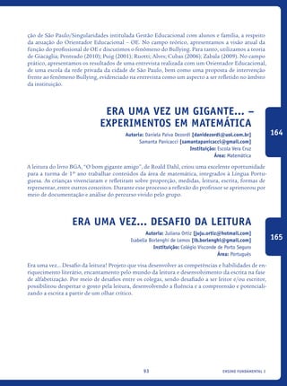 ensino fundamental I93
ção de São Paulo/Singularidades intitulada Gestão Educacional com alunos e família, a respeito
da atuação do Orientador Educacional – OE. No campo teórico, apresentamos a visão atual da
função do profissional de OE e discutimos o fenômeno do Bullying. Para tanto, utilizamos a teoria
de Giacaglia; Penteado (2010); Puig (2001); Ruotti; Alves; Cubas (2006); Zabala (2009). No campo
prático, apresentamos os resultados de uma entrevista realizada com um Orientador Educacional,
de uma escola da rede privada da cidade de São Paulo, bem como uma proposta de intervenção
frente ao fenômeno Bullying, evidenciado na entrevista como um aspecto a ser refletido no âmbito
da instituição.
Era uma vez um gigante... –
Experimentos em Matemática
Autoria: Daniela Paiva Dezordi [danidezordi@uol.com.br]
Samanta Panicacci [samantapanicacci@gmail.com]
Instituição: Escola Vera Cruz
Área: Matemática
A leitura do livro BGA, “O bom gigante amigo”, de Roald Dahl, criou uma excelente oportunidade
para a turma de 1º ano trabalhar conteúdos da área de matemática, integrados à Língua Portu-
guesa. As crianças vivenciaram e refletiram sobre proporção, medidas, leitura, escrita, formas de
representar, entre outros conceitos. Durante esse processo a reflexão do professor se aprimorou por
meio de documentação e análise do percurso vivido pelo grupo.
Era Uma Vez... Desafio Da Leitura
Autoria: Juliana Ortiz [juju.ortiz@hotmail.com]
Isabella Borlenghi de Lemos [ib.borlenghi@gmail.com]
Instituição: Colégio Visconde de Porto Seguro
Área: Português
Era uma vez... Desafio da leitura! Projeto que visa desenvolver as competências e habilidades de en-
riquecimento literário, encantamento pelo mundo da leitura e desenvolvimento da escrita na fase
de alfabetização. Por meio de desafios entre os colegas, sendo desafiado a ser leitor e/ou escritor,
possibilitou despertar o gosto pela leitura, desenvolvendo a fluência e a compreensão e potenciali-
zando a escrita a partir de um olhar crítico.
164
165
icloc_2015_miolo_FINAL.indd 93 18/05/15 18:35
 