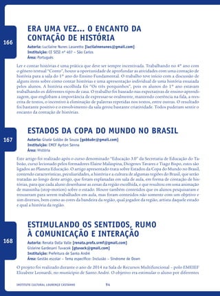 94Instituto Cultural Lourenço Castanho
Era Uma Vez... O Encanto da
Contação de História
Autoria: Lucilaine Nunes Lasaretto [lucilainenunes@gmail.com]
Instituição: CE SESI nº 407 – São Carlos
Área: Português
Ler e contar histórias é uma prática que deve ser sempre incentivada. Trabalhando no 4º ano com
o gênero textual “Conto”, houve a oportunidade de aprofundar as atividades com uma contação de
história para a sala do 1º ano do Ensino Fundamental. O trabalho teve início com a discussão de
alguns itens sobre como contar histórias e uma apresentação individual de uma história ensaiada
pelos alunos. A história escolhida foi “Os três porquinhos”, pois os alunos do 1º ano estavam
trabalhando os diferentes tipos de casa. O trabalho foi baseado nas expectativas de ensino-aprendi-
zagem, que englobam a importância de expressar-se oralmente, mantendo coerência na fala, a rees-
crita de textos, o incentivo à eliminação de palavras repetidas nos textos, entre outras. O resultado
foi bastante positivo e o envolvimento da sala gerou bastante criatividade. Todos puderam sentir o
encanto da contação de histórias.
Estados Da Copa Do Mundo No Brasil
Autoria: Gisele Gobbo de Souza [gobbabr@gmail.com]
Instituição: EMEF Ayrton Senna
Área: História
Este artigo foi realizado após o curso denominado “Educação 3.0” da Secretaria de Educação do Ta-
boão, curso lecionado pelos formadores Elaine Malaspina, Diogenes Tavares e Tiago Bispo, estes são
ligados ao Planeta Educação. O artigo apresentado trata sobre Estados da Copa do Mundo no Brasil,
contendo características, peculiaridades, a história e a cultura de algumas regiões do Brasil, que serão
tratadas ao longo deste artigo, que foram explanadas em sala de aula, em forma de contação de his-
tórias, para que cada aluno desenhasse as cenas da região escolhida, e que resultou em uma animação
de massinha (stop-motion) sobre o estado. Houve também conteúdos que os alunos pesquisaram e
trouxeram para serem trabalhados em aula, mas foram conteúdos não somente com um objetivo e
sim diversos, bem como as cores da bandeira da região, qual jogador da região, artista daquele estado
e qual a história da região.
Estimulando Os Sentidos, Rumo
À Comunicação E Interação
Autoria: Renata Dalla Valle [renata.profa.srmf@gmail.com]
Gisleine Gardesani Tuvacek [gtuvack@gmail.com]
Instituição: Prefeitura de Santo André
Área: Gestão escolar – Tema específico: Inclusão – Síndrome de Down
O projeto foi realizado durante o ano de 2014 na Sala de Recursos Multifuncional – polo EMEIEF
Elizabete Leonardi, no município de Santo André. O objetivo era estimular o aluno por diferentes
166
167
168
icloc_2015_miolo_FINAL.indd 94 18/05/15 18:35
 