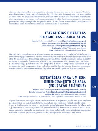 ensino fundamental I95
vias sensoriais, buscando a comunicação e a interação deste com os outros e com o meio. O foco do
trabalho é com um aluno com deficiência intelectual (Síndrome de Down) associado à um quadro
de baixa visão. Ao longo dos atendimentos, sentidos foram estimulados buscando o melhor cami-
nho, repensando as propostas conforme os resultados obtidos. Surpreendentes reações ocorreram,
porém nem sempre as esperadas se apresentaram. De uma forma bastante lúdica, descontraída e
recheada de afeto, momentos de interação e comunicação se efetivaram.
Estratégias e práticas
pedagógicas – Aula Ativa
Autoria: Denise Aparecida Gianinni Alves [dgianini@portoseguro.org.br]
Solange Regina Fernandes Rangel [srf@portoseguro.org.br]
Luciene Aparecida Machado [lmachado@portoseguro.org.br]
Instituição: Colégio Visconde de Porto Seguro
Área: Gestão escolar – Tema específico: Aula Ativa
Na Aula Ativa entende-se que o aluno não deve ser meramente um “recebedor” de informações,
mas deve se engajar de maneira ativa na aquisição do conhecimento, focando seus objetivos e indo
atrás do conhecimento de maneira proativa, o que transforma o professor em um grande mediador
de ensino, dando a eles ferramentas fantásticas para ministrar os mais diversificados conteúdos.
É uma metodologia que aborda uma nova perspectiva de ensino se comparada à tradicional, em que
os alunos são passivos, apenas ouvindo ou lendo a matéria. Eles são o centro do ensino, aprendendo
com ferramentas muito mais dinâmicas. Os ganhos na aprendizagem dos alunos são efetivos.
Estratégias para um bom
gerenciamento de sala
(Educação Bilíngue)
Autoria: Renata Fonseca [renata.fonseca@colegiosantaamalia.com.br]
Danielle Renny Arruda Martins [danielle.renny@colegiosantaamalia.com.br]
Instituição: Colégio Santa Amália Maple Bear – Tatuapé
Área: Formação continuada de profissionais – Tema específico: Gerenciamento de sala de aula
Alguns elementos e estratégias devem ser observados no planejamento escolar para que o professor
possa gerenciar sua sala de aula de forma mais eficaz. Que elementos e estratégias são esses?
A partir da observação de aulas, o coordenador pedagógico pode levantar dados de sala de aula
e, posteriormente, junto aos professores, propor momentos de reflexão que possam ajudar o edu-
cador a preparar suas aulas de forma mais criteriosa, melhorando assim as práticas pedagógicas
utilizadas em sala e garantindo, portanto, a aprendizagem dos conteúdos curriculares.
169
170
icloc_2015_miolo_FINAL.indd 95 18/05/15 18:35
 