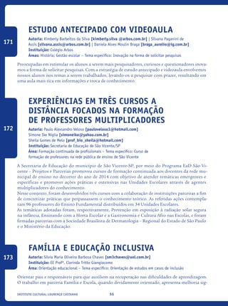 96Instituto Cultural Lourenço Castanho
Estudo antecipado com videoaula
Autoria: Kimberly Barbeitos da Silva [kimberly.silva @arbos.com.br] | Silvana Paganini de
Assis [silvana.assis@arbos.com.br] | Daniela Alves Moulin Braga [braga_aurelio@ig.com.br]
Instituição: Colégio Arbos
Áreas: História; Gestão escolar – Tema específico: Inovação na forma de solicitar pesquisas
Preocupadas em estimular os alunos a serem mais pesquisadores, curiosos e questionadores inova-
mos a forma de solicitar pesquisas. Com a estratégia de estudo antecipado e videoaula envolvemos
nossos alunos nos temas a serem trabalhados, levando-os a pesquisar com prazer, resultando em
uma aula mais rica em informações e troca de conhecimento.
Experiências em três cursos a
distância focados na formação
de professores multiplicadores
Autoria: Paulo Alexsandro Veloso [pauloveloso3@hotmail.com]
Simone Ike Niglia [simoneike@yahoo.com.br]
Sheila Gomes de Melo [prof_bio_sheila@hotmail.com]
Instituição: Secretaria de Educação de São Vicente/SP
Área: Formação continuada de profissionais – Tema específico: Curso de
formação de professores na rede pública de ensino de São Vicente
A Secretaria de Educação do município de São Vicente-SP, por meio do Programa EaD São Vi-
cente – Projetos e Parcerias promoveu cursos de formação continuada aos docentes da rede mu-
nicipal de ensino no decorrer do ano de 2014 com objetivo de atender temáticas emergentes e
específicas e promover ações práticas e ostensivas nas Unidades Escolares através de agentes
multiplicadores do conhecimento.
Nesse contexto, foram desenvolvidos três cursos com a colaboração de instituições parceiras a fim
de concretizar práticas que perpassassem o conhecimento teórico. As referidas ações contempla-
ram 96 professores do Ensino Fundamental distribuídos em 34 Unidades Escolares.
As temáticas adotadas foram, respectivamente, Prevenção em exposição à radiação solar segura
na infância, Ensinando com a Horta Escolar e a Gastronomia e Cultura Afro nas Escolas, e foram
firmadas parcerias com a Sociedade Brasileira de Dermatologia – Regional do Estado de São Paulo
e o Ministério da Educação.
Família e Educação Inclusiva
Autoria: Silvia Maria Oliveira Barbosa Chaves [sm3chaves@uol.com.br]
Instituição: EE Profª. Clorinda Tritto Giangiacomo
Área: Orientação educacional – Tema específico: Orientação de estudos em casos de inclusão
Orientar pais e responsáveis para que auxiliem na recuperação nas dificuldades de aprendizagem.
O trabalho em parceria Família e Escola, quando devidamente orientado, apresenta melhoria sig-
171
172
173
icloc_2015_miolo_FINAL.indd 96 18/05/15 18:35
 