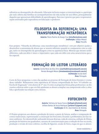 ensino fundamental I97
nificativa no desempenho do educando. Educação inclusiva requer a conscientização e a participa-
ção real e efetiva das famílias no acompanhamento da vida escolar de seus filhos, principalmente
daqueles que apresentam dificuldades de aprendizagem. Para isso é preciso que pais e responsáveis
sejam orientados pelo especialista em Educação: o professor.
Filosofia da diferença: uma
transformação metafórica
Autoria: Flávia Paulino de Araujo Cruz [missflavia@msn.com]
Instituição: Colégio Módulo
Área: Filosofia
Esse projeto, “Filosofia da diferença: uma transformação metafórica”, tem por objetivo ajudar a
desenvolver a autoestima de alunos que se sentem inferiores quando se compararem com os cole-
gas, tanto no desempenho da aprendizagem como na aparência física. Mostrar que mesmo sendo
diferentes, cada um deles é único e importante e que cada um deles tem uma característica que o
faz especial.
Formação do leitor literário
Autoria: Cecilia Maria da Silva Diniz [ceciliadiniz@escolasanti.com.br]
Renata Boreggio Melara [renatamelara@escolasanti.com.br]
Instituição: Escola Santi
Área: Português
A arte de fazer perguntas e como elas ajudam no processo de formação do leitor literário é o tema
desse trabalho. Relataremos uma experiência de leitura compartilhada do livro “O Lobinho na
Escola de Enganação” com alunos de 1º ano. E como as perguntas feitas pelas professoras e as dis-
cussões coletivas sobre o que era lido ajudaram os alunos a ampliar sua compreensão sobre a obra
lida e aprofundar sua relação com a leitura.
Fotoconto
Autoria: Tathiany de Souza Franco [tathypic@hotmail.com]
Arilene Dantas de Souza Rodriguez [arilene73@gmail.com]
Instituição: EE Dr. José Américo de Almeida
Área: Português
O Projeto propiciou aos alunos a produção de textos a partir de leitura, análise e comparação de
contos tradicionais, repertoriando a construção do Fotoconto, focando a problemática do lixo no
meio ambiente. Foi desenvolvido utilizando leituras diversas, roda de conversa, exibição de filmes,
produção de história em quadrinhos, cartazes de conscientização para a redução do lixo na escola,
produção e revisão de texto coletivo, escolha do figurino, sessão de fotos, etapa em que os alunos
174
175
176
icloc_2015_miolo_FINAL.indd 97 18/05/15 18:35
 