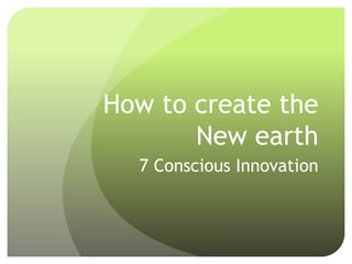How to create the
New earth
7 Conscious Innovation
 