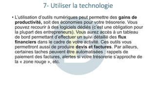 7- Utiliser la technologie
• L’utilisation d’outils numériques peut permettre des gains de
productivité, soit des économies pour votre trésorerie. Vous
pouvez recourir à des logiciels dédiés (c’est une obligation pour
la plupart des entrepreneurs). Vous aurez accès à un tableau
de bord permettant d’effectuer un suivi détaillé des flux
financiers dans le cadre de votre activité. Ces outils vous
permettront aussi de produire devis et factures. Par ailleurs,
certaines taches peuvent être automatisées : rappels de
paiement des factures, alertes si votre trésorerie s’approche de
la « zone rouge », etc.
 