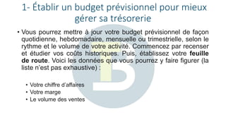 1- Établir un budget prévisionnel pour mieux
gérer sa trésorerie
• Vous pourrez mettre à jour votre budget prévisionnel de façon
quotidienne, hebdomadaire, mensuelle ou trimestrielle, selon le
rythme et le volume de votre activité. Commencez par recenser
et étudier vos coûts historiques. Puis, établissez votre feuille
de route. Voici les données que vous pourrez y faire figurer (la
liste n’est pas exhaustive) :
• Votre chiffre d’affaires
• Votre marge
• Le volume des ventes
 