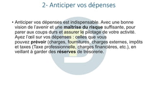 2- Anticiper vos dépenses
• Anticiper vos dépenses est indispensable. Avec une bonne
vision de l’avenir et une maîtrise du risque suffisante, pour
parer aux coups durs et assurer le pilotage de votre activité.
Ayez l’œil sur vos dépenses : celles que vous
pouvez prévoir (charges, fournitures, charges externes, impôts
et taxes (Taxe professionnelle, charges financières, etc.), en
veillant à garder des réserves de trésorerie.
 
