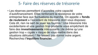 5- Faire des réserves de trésorerie
• Les réserves permettent d’accroître votre capacité
d’autofinancement. Elles renforcent la résistance de votre
entreprise face aux fluctuations du marché. On appelle « fonds
de roulement » l’excédent de trésorerie dont vous disposez.
Cela dit, rien ne sert de jouer les fourmis ! Une trésorerie très
excédentaire et une gestion trop prudente vous empêchent de
faire des investissements intéressants (de même qu’une
gestion trop « cigale » risque de vous mettre dans des
situations délicates) ! Ne laissez pas dormir votre argent.
Recherchez l’équilibre financier.
 