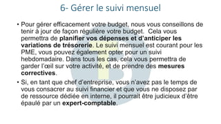 6- Gérer le suivi mensuel
• Pour gérer efficacement votre budget, nous vous conseillons de
tenir à jour de façon régulière votre budget. Cela vous
permettra de planifier vos dépenses et d’anticiper les
variations de trésorerie. Le suivi mensuel est courant pour les
PME, vous pouvez également opter pour un suivi
hebdomadaire. Dans tous les cas, cela vous permettra de
garder l’œil sur votre activité, et de prendre des mesures
correctives.
• Si, en tant que chef d’entreprise, vous n’avez pas le temps de
vous consacrer au suivi financier et que vous ne disposez par
de ressource dédiée en interne, il pourrait être judicieux d’être
épaulé par un expert-comptable.
 