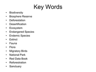 Key Words
• Biodiversity
• Biosphere Reserve
• Deforestation
• Desertification
• Ecosystem
• Endangered Species
• Endemic Species
• Extinct
• Fauna
• Flora
• Migratory Birds
• National Park
• Red Data Book
• Reforestration
• Sanctuary
 
