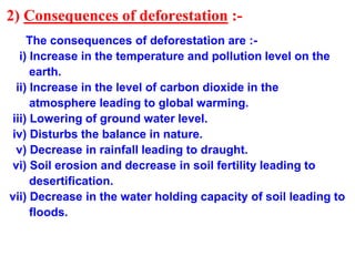 2) Consequences of deforestation :-
The consequences of deforestation are :-
i) Increase in the temperature and pollution level on the
earth.
ii) Increase in the level of carbon dioxide in the
atmosphere leading to global warming.
iii) Lowering of ground water level.
iv) Disturbs the balance in nature.
v) Decrease in rainfall leading to draught.
vi) Soil erosion and decrease in soil fertility leading to
desertification.
vii) Decrease in the water holding capacity of soil leading to
floods.
 