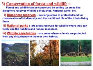 3) Conservation of forest and wildlife :-
Forest and wildlife can be conserved by setting up areas like
Biosphere reserves Wildlife sanctuaries, National parks, etc.
i) Biosphere reserves :- are large areas of protected land for
conservation of biodiversity and the traditional life of the tribals living
there.
ii) National parks :- are areas reserved for wildlife where they can
freely use the habitats and natural resources.
iii) Wildlife sanctuaries :- are areas where animals are protected
from any disturbance to them or their habitat.
 