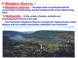 4) Biosphere Reserve :-
i) Biosphere reserves :- are large areas of protected land for
conservation of biodiversity and the traditional life of the tribals living
there.
ii) Biodiversity :- is the variety of plants, animals and
microorganisms found in the area.
The Pachmarhi Biosphere Reserve consists of a National park called
Satpura and two wildlife sanctuaries called Bori and Pachmarhi.
 