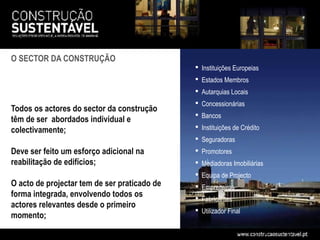O SECTOR DA CONSTRUÇÃO
                                               Instituições Europeias
                                               Estados Membros
                                               Autarquias Locais
                                               Concessionárias
Todos os actores do sector da construção
                                               Bancos
têm de ser abordados individual e
colectivamente;                                Instituições de Crédito
                                               Seguradoras
Deve ser feito um esforço adicional na         Promotores
reabilitação de edifícios;                     Mediadoras Imobiliárias
                                               Equipa de Projecto
O acto de projectar tem de ser praticado de    Empreiteiros
forma integrada, envolvendo todos os           Fabricantes
actores relevantes desde o primeiro
                                               Utilizador Final
momento;
 