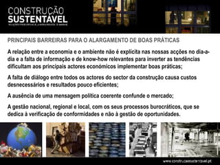 PRINCIPAIS BARREIRAS PARA O ALARGAMENTO DE BOAS PRÁTICAS
A relação entre a economia e o ambiente não é explícita nas nossas acções no dia-a-
dia e a falta de informação e de know-how relevantes para inverter as tendências
dificultam aos principais actores económicos implementar boas práticas;
A falta de diálogo entre todos os actores do sector da construção causa custos
desnecessários e resultados pouco eficientes;
A ausência de uma mensagem política coerente confunde o mercado;
A gestão nacional, regional e local, com os seus processos burocráticos, que se
dedica à verificação de conformidades e não à gestão de oportunidades.
 
