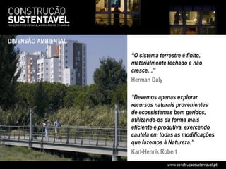 DIMENSÃO AMBIENTAL

                     “O sistema terrestre é finito,
                     materialmente fechado e não
                     cresce…”
                     Herman Daly

                     “Devemos apenas explorar
                     recursos naturais provenientes
                     de ecossistemas bem geridos,
                     utilizando-os da forma mais
                     eficiente e produtiva, exercendo
                     cautela em todas as modificações
                     que fazemos à Natureza.”
                     Karl-Henrik Robert
 