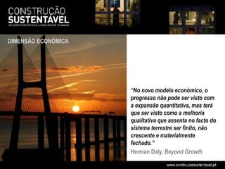 DIMENSÃO ECONÓMICA




                     “No novo modelo económico, o
                     progresso não pode ser visto com
                     a expansão quantitativa, mas terá
                     que ser visto como a melhoria
                     qualitativa que assenta no facto do
                     sistema terrestre ser finito, não
                     crescente e materialmente
                     fechado.”
                     Herman Daly, Beyond Growth
 
