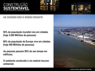 AS CIDADES SÃO O NOSSO DESAFIO




50% da população mundial vive em cidades
(hoje 3.000 Milhões de pessoas)

80% da população da Europa vive em cidades
(hoje 400 Milhões de pessoas)

As pessoas passam 90% do seu tempo em
edifícios;

O ambiente construído é um estável recurso
ambiental;
 