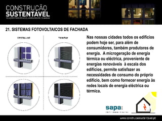 21. SISTEMAS FOTOVOLTAICOS DE FACHADA
                                    Nas nossas cidades todos os edifícios
                                    podem hoje ser, para além de
                                    consumidores, também produtores de
                                    energia. A microgeração de energia
                                    térmica ou eléctrica, proveniente de
                                    energias renováveis à escala dos
                                    edifícios, permite satisfazer as
                                    necessidades de consumo do próprio
                                    edifício, bem como fornecer energia às
                                    redes locais de energia eléctrica ou
                                    térmica.
 