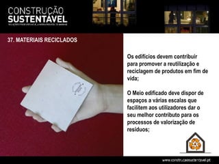 37. MATERIAIS RECICLADOS

                           Os edifícios devem contribuir
                           para promover a reutilização e
                           reciclagem de produtos em fim de
                           vida;

                           O Meio edificado deve dispor de
                           espaços a várias escalas que
                           facilitem aos utilizadores dar o
                           seu melhor contributo para os
                           processos de valorização de
                           resíduos;
 