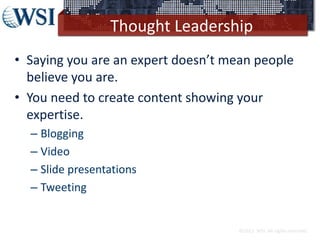 Thought Leadership
• Saying you are an expert doesn’t mean people
believe you are.
• You need to create content showing your
expertise.
– Blogging
– Video
– Slide presentations
– Tweeting
©2013 WSI. All rights reserved.
 