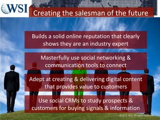Creating the salesman of the future
©2013 WSI. All rights reserved.
Builds a solid online reputation that clearly
shows they are an industry expert
Masterfully use social networking &
communication tools to connect
Adept at creating & delivering digital content
that provides value to customers
Use social CRMs to study prospects &
customers for buying signals & information
 