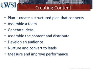 Creating Content
• Plan – create a structured plan that connects
• Assemble a team
• Generate Ideas
• Assemble the content and distribute
• Develop an audience
• Nurture and convert to leads
• Measure and improve performance
©2013 WSI. All rights reserved.
 
