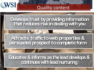 Quality content
©2013 WSI. All rights reserved.
Developstrust byprovidinginformation
that reducesriskindealingwithyou
Attracts traffictowebproperties&
persuadesprospect tocompleteform
Educates&informsastheleaddevelops&
continueswithleadnurturing
 