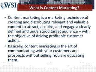 • Content marketing is a marketing technique of
creating and distributing relevant and valuable
content to attract, acquire, and engage a clearly
defined and understood target audience – with
the objective of driving profitable customer
action.
• Basically, content marketing is the art of
communicating with your customers and
prospects without selling. You are educating
them.
 