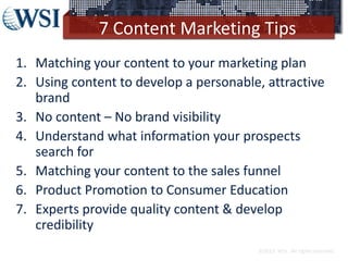 7 Content Marketing Tips
1. Matching your content to your marketing plan
2. Using content to develop a personable, attractive
brand
3. No content – No brand visibility
4. Understand what information your prospects
search for
5. Matching your content to the sales funnel
6. Product Promotion to Consumer Education
7. Experts provide quality content & develop
credibility
©2013 WSI. All rights reserved.
 