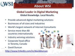 ©2013 WSI. All rights reserved.
• Provide advanced digital marketing solutions
• Businesses of all sizes and industries
• World’s largest network of Internet Consultants
• Service more than 80
countries internationally
• Industry winning solutions
• Corporate head office
in Toronto, Canada
• David Duncan
http://www.linkedin.com/in/davidduncan
 
