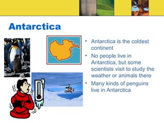 Antarctica
• Antarctica is the coldest
continent
• No people live in
Antarctica, but some
scientists visit to study the
weather or animals there
• Many kinds of penguins
live in Antarctica
 