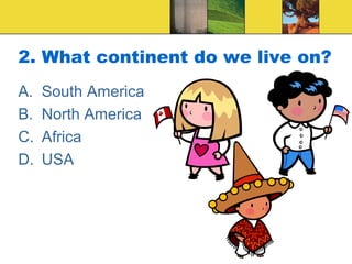2. What continent do we live on?
A. South America
B. North America
C. Africa
D. USA
 