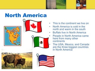 North America
• This is the continent we live on
• North America is cold in the
north and warm in the south
• Buffalo live in North America
• People in North America came
here from many other
continents
• The USA, Mexico, and Canada
are the three biggest countries
in North America
 