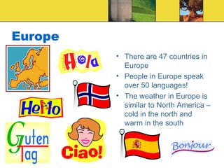 Europe
• There are 47 countries in
Europe
• People in Europe speak
over 50 languages!
• The weather in Europe is
similar to North America –
cold in the north and
warm in the south
 