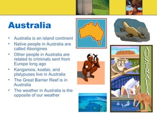 Australia
• Australia is an island continent
• Native people in Australia are
called Aborigines
• Other people in Australia are
related to criminals sent from
Europe long ago
• Kangaroos, koalas, and
platypuses live in Australia
• The Great Barrier Reef is in
Australia
• The weather in Australia is the
opposite of our weather
 