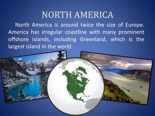 NORTH AMERICA
North America is around twice the size of Europe.
America has irregular coastline with many prominent
offshore islands, including Greenland, which is the
largest island in the world.
 
