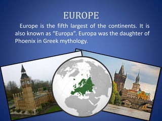 EUROPE
Europe is the fifth largest of the continents. It is
also known as “Europa”. Europa was the daughter of
Phoenix in Greek mythology.
 