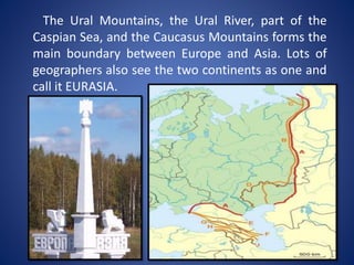 The Ural Mountains, the Ural River, part of the
Caspian Sea, and the Caucasus Mountains forms the
main boundary between Europe and Asia. Lots of
geographers also see the two continents as one and
call it EURASIA.
 